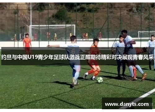 约旦与中国U19青少年足球队激战正酣期待精彩对决展现青春风采