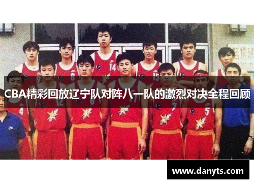 CBA精彩回放辽宁队对阵八一队的激烈对决全程回顾