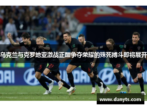 乌克兰与克罗地亚激战正酣争夺荣耀的殊死搏斗即将展开