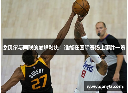 戈贝尔与阿联的巅峰对决：谁能在国际赛场上更胜一筹